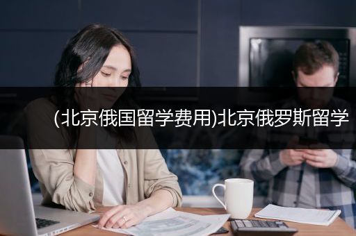 （北京俄国留学费用)北京俄罗斯留学