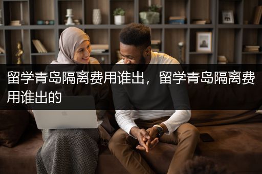 留学青岛隔离费用谁出，留学青岛隔离费用谁出的