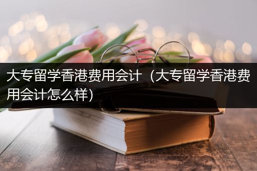 大专留学香港费用会计（大专留学香港费用会计怎么样）
