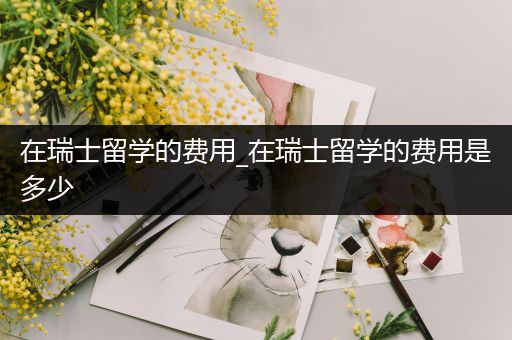 在瑞士留学的费用_在瑞士留学的费用是多少