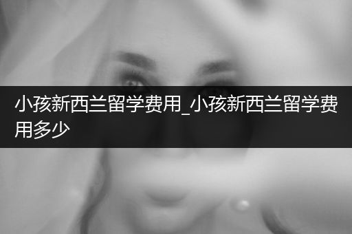 小孩新西兰留学费用_小孩新西兰留学费用多少