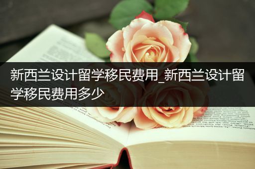 新西兰设计留学移民费用_新西兰设计留学移民费用多少