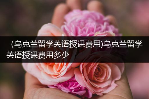 （乌克兰留学英语授课费用)乌克兰留学英语授课费用多少