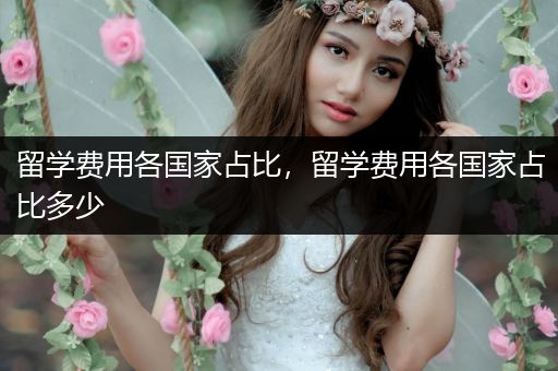 留学费用各国家占比，留学费用各国家占比多少