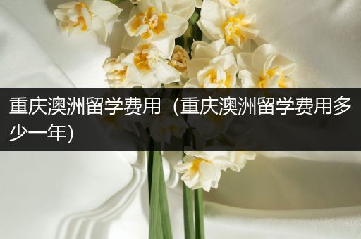 重庆澳洲留学费用（重庆澳洲留学费用多少一年）