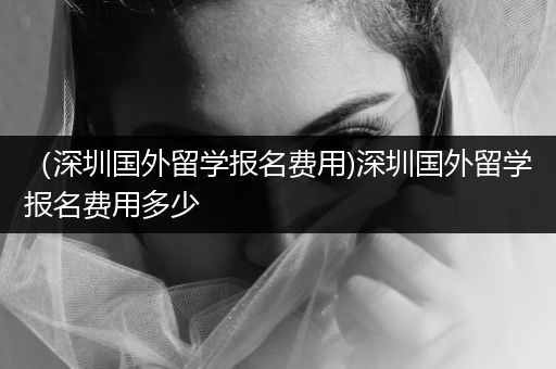 （深圳国外留学报名费用)深圳国外留学报名费用多少