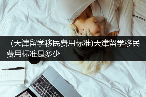 （天津留学移民费用标准)天津留学移民费用标准是多少