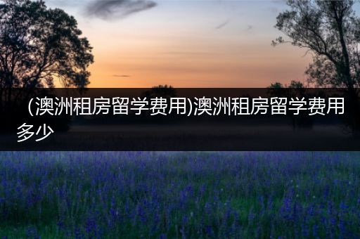 （澳洲租房留学费用)澳洲租房留学费用多少
