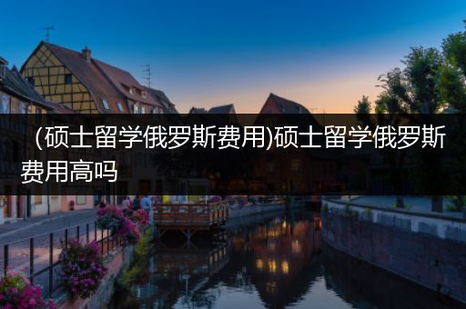（硕士留学俄罗斯费用)硕士留学俄罗斯费用高吗
