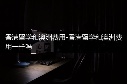 香港留学和澳洲费用-香港留学和澳洲费用一样吗