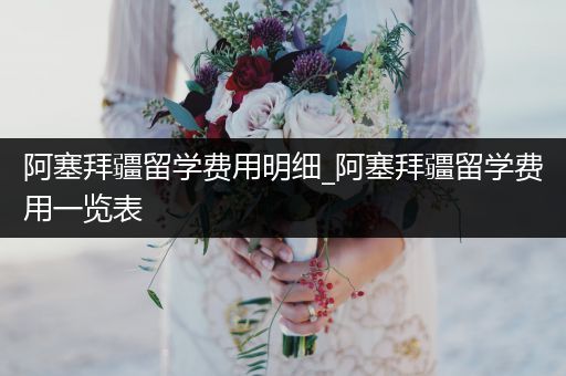 阿塞拜疆留学费用明细_阿塞拜疆留学费用一览表