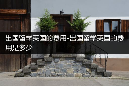出国留学英国的费用-出国留学英国的费用是多少