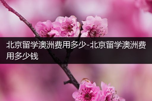 北京留学澳洲费用多少-北京留学澳洲费用多少钱