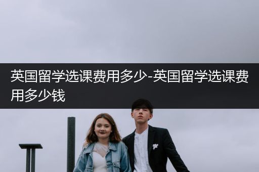 英国留学选课费用多少-英国留学选课费用多少钱