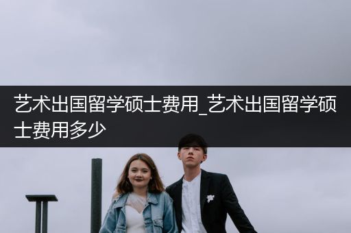 艺术出国留学硕士费用_艺术出国留学硕士费用多少