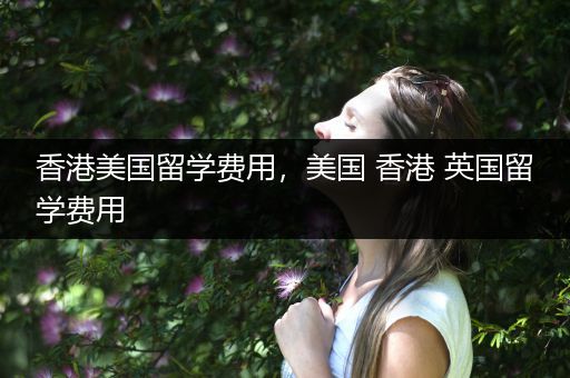 香港美国留学费用，美国 香港 英国留学费用
