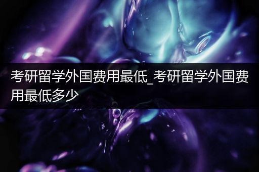 考研留学外国费用最低_考研留学外国费用最低多少