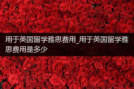 用于英国留学雅思费用_用于英国留学雅思费用是多少