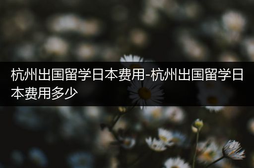 杭州出国留学日本费用-杭州出国留学日本费用多少