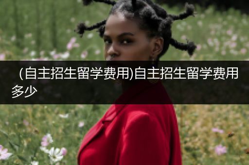 （自主招生留学费用)自主招生留学费用多少