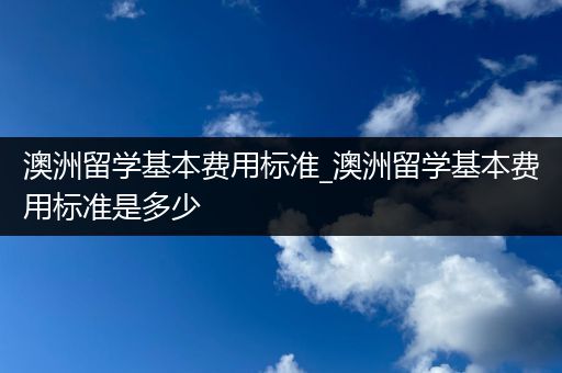 澳洲留学基本费用标准_澳洲留学基本费用标准是多少