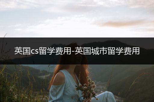 英国cs留学费用-英国城市留学费用