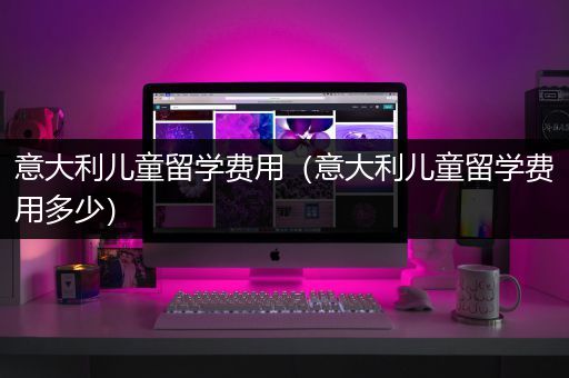 意大利儿童留学费用（意大利儿童留学费用多少）