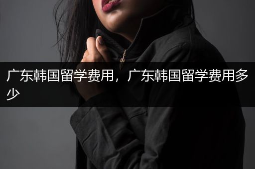 广东韩国留学费用，广东韩国留学费用多少