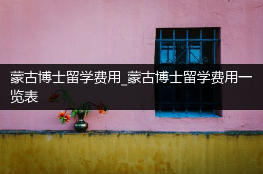 蒙古博士留学费用_蒙古博士留学费用一览表