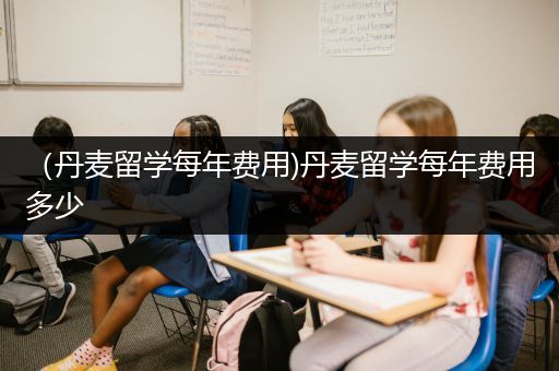 （丹麦留学每年费用)丹麦留学每年费用多少