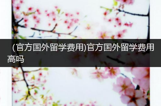 （官方国外留学费用)官方国外留学费用高吗