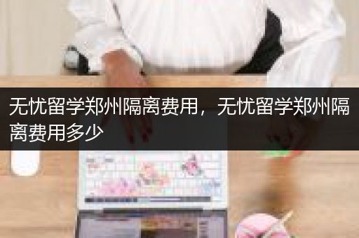 无忧留学郑州隔离费用，无忧留学郑州隔离费用多少