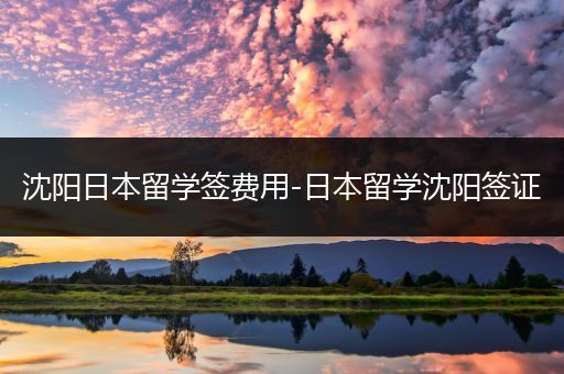 沈阳日本留学签费用-日本留学沈阳签证