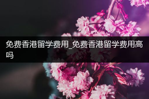 免费香港留学费用_免费香港留学费用高吗