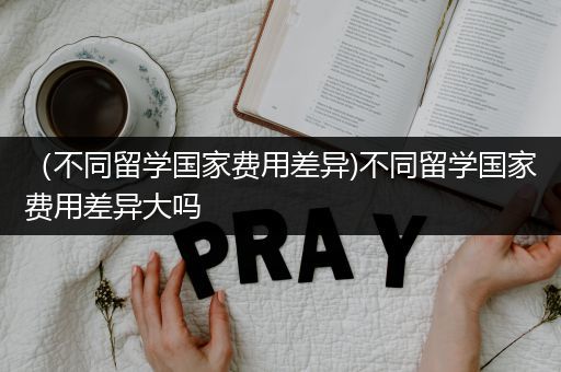 （不同留学国家费用差异)不同留学国家费用差异大吗