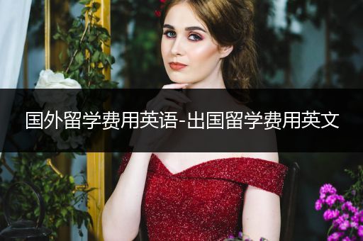 国外留学费用英语-出国留学费用英文