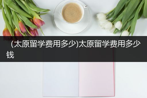（太原留学费用多少)太原留学费用多少钱