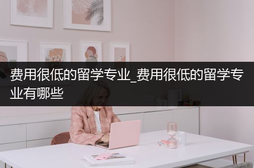 费用很低的留学专业_费用很低的留学专业有哪些