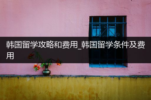 韩国留学攻略和费用_韩国留学条件及费用