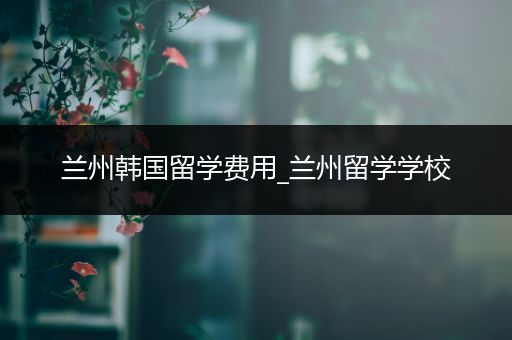 兰州韩国留学费用_兰州留学学校