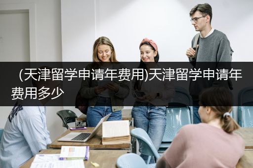 （天津留学申请年费用)天津留学申请年费用多少