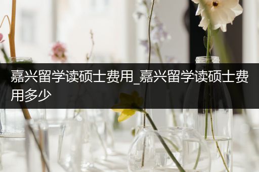 嘉兴留学读硕士费用_嘉兴留学读硕士费用多少