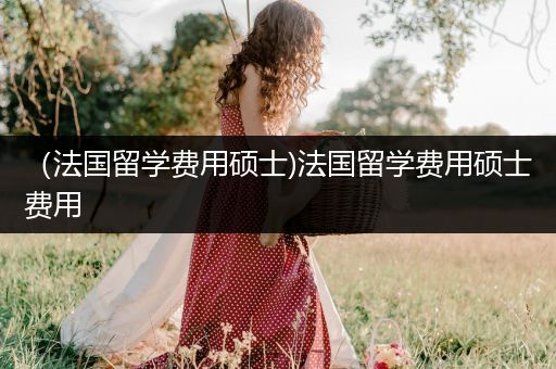 （法国留学费用硕士)法国留学费用硕士费用