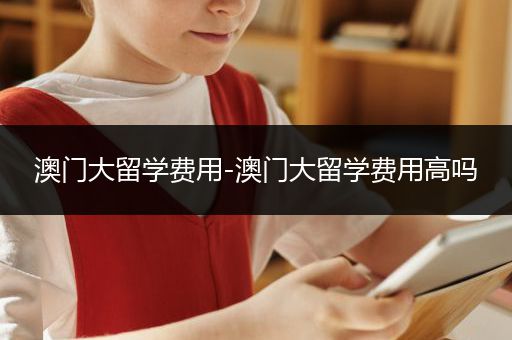澳门大留学费用-澳门大留学费用高吗