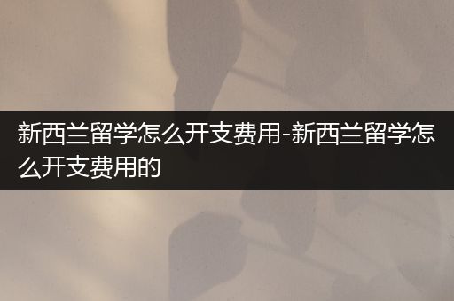 新西兰留学怎么开支费用-新西兰留学怎么开支费用的