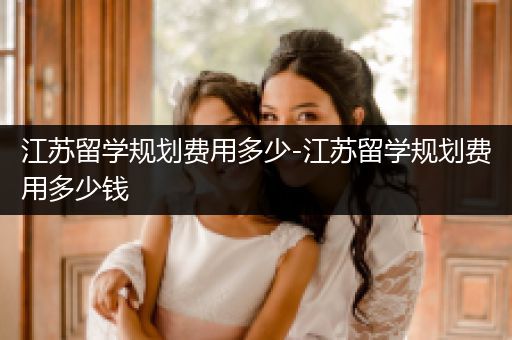江苏留学规划费用多少-江苏留学规划费用多少钱