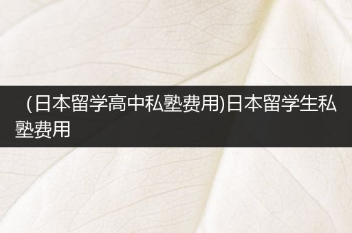 （日本留学高中私塾费用)日本留学生私塾费用