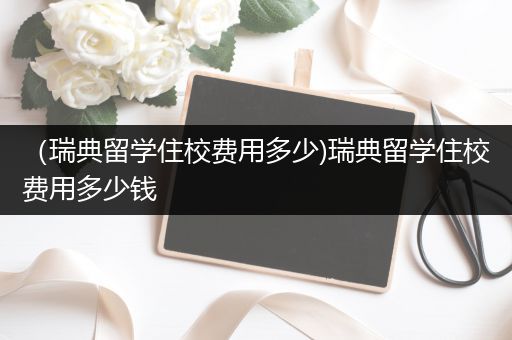 （瑞典留学住校费用多少)瑞典留学住校费用多少钱