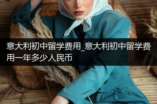 意大利初中留学费用_意大利初中留学费用一年多少人民币
