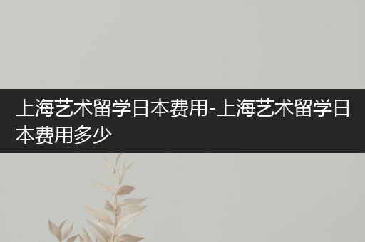 上海艺术留学日本费用-上海艺术留学日本费用多少